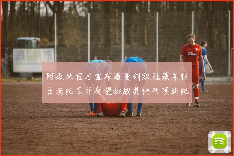 阿森纳官方宣布道曼创欧冠最年轻出场纪录并有望挑战其他两项新纪录