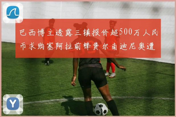 巴西博主透露三镇报价超500万人民币求购塞阿拉前锋费尔南迪尼奥遭拒绝