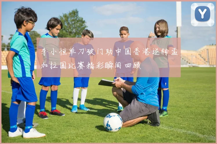 李小恒单刀破门助中国香港逆转孟加拉国比赛精彩瞬间回顾