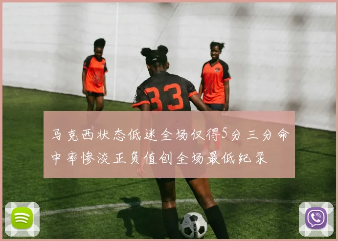 马克西状态低迷全场仅得5分三分命中率惨淡正负值创全场最低纪录
