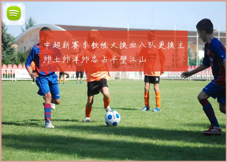 中超新赛季教练大换血八队更换主帅土帅洋帅各占半壁江山
