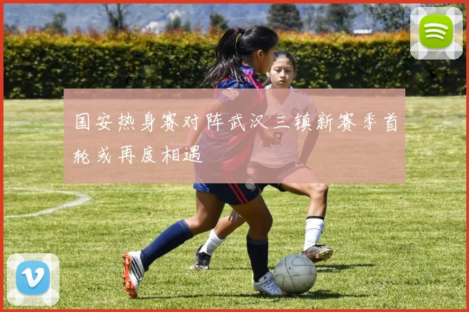 国安热身赛对阵武汉三镇新赛季首轮或再度相遇