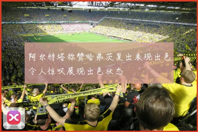 阿尔特塔称赞哈弗茨复出表现出色令人惊叹展现出色状态