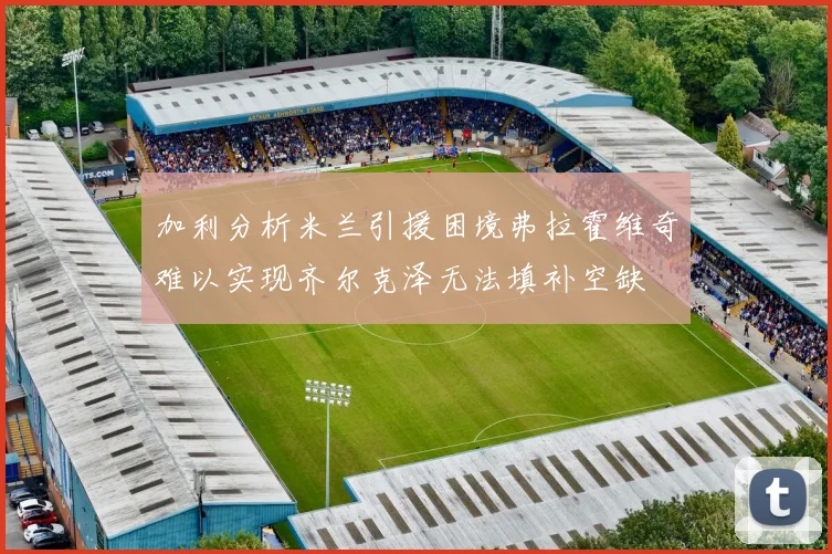 加利分析米兰引援困境弗拉霍维奇难以实现齐尔克泽无法填补空缺