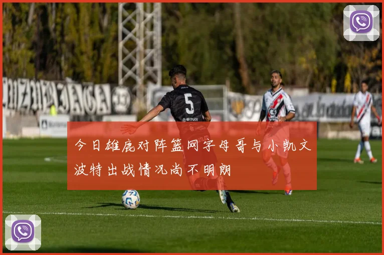 今日雄鹿对阵篮网字母哥与小凯文波特出战情况尚不明朗