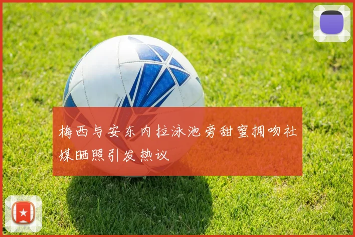 梅西与安东内拉泳池旁甜蜜拥吻社媒晒照引发热议