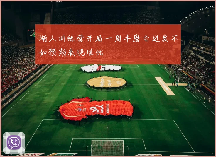 湖人训练营开局一周半磨合进度不如预期表现堪忧