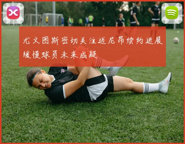 尤文图斯密切关注迈尼昂续约进展缓慢球员未来成疑