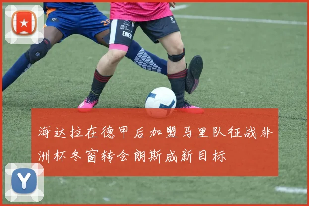 海达拉在德甲后加盟马里队征战非洲杯冬窗转会朗斯成新目标