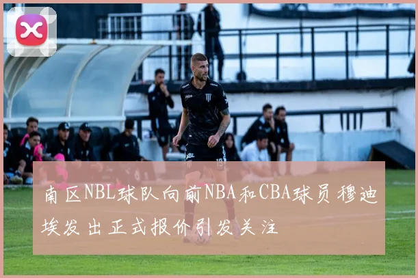 南区NBL球队向前NBA和CBA球员穆迪埃发出正式报价引发关注