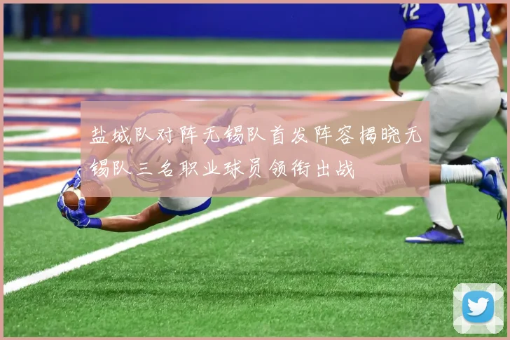 盐城队对阵无锡队首发阵容揭晓无锡队三名职业球员领衔出战