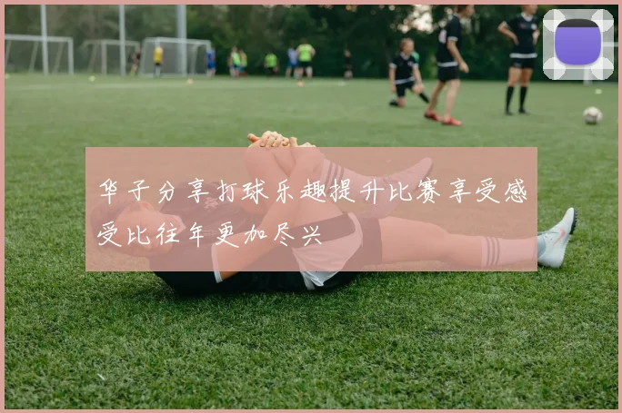 华子分享打球乐趣提升比赛享受感受比往年更加尽兴