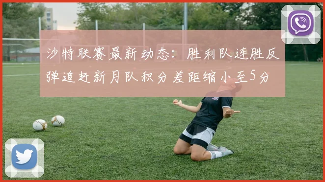 沙特联赛最新动态：胜利队连胜反弹追赶新月队积分差距缩小至5分