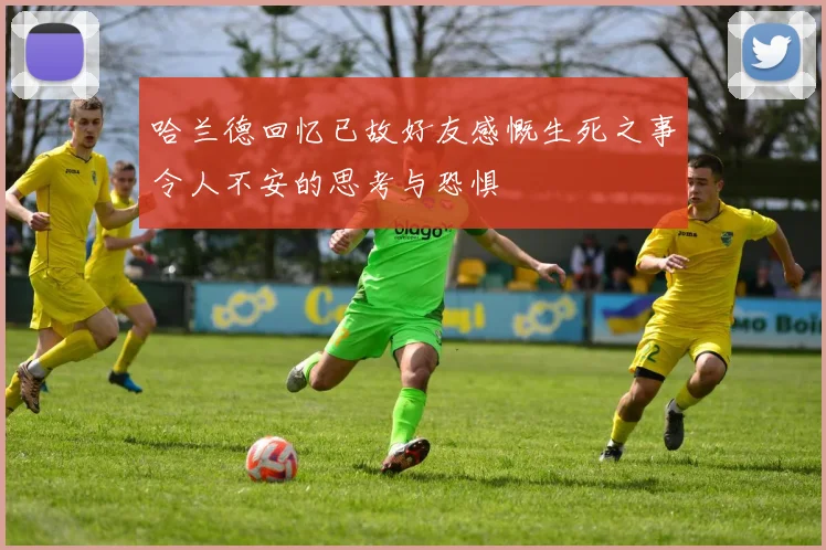 哈兰德回忆已故好友感慨生死之事令人不安的思考与恐惧