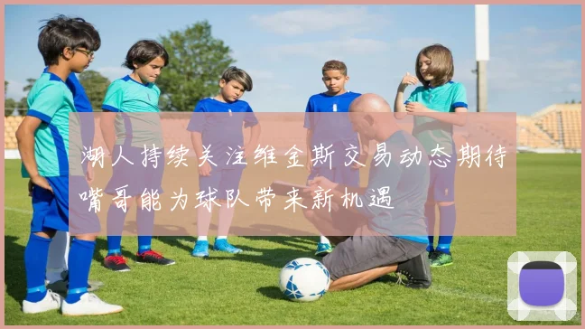 湖人持续关注维金斯交易动态期待嘴哥能为球队带来新机遇