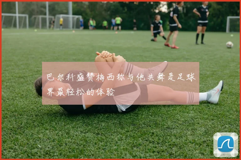 巴尔科盛赞梅西称与他共舞是足球界最轻松的体验