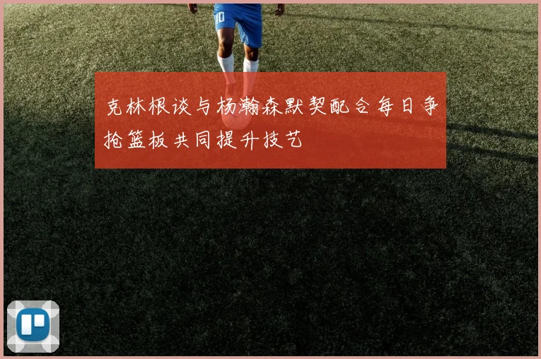 克林根谈与杨瀚森默契配合每日争抢篮板共同提升技艺