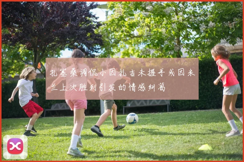 孔塞桑调侃小因扎吉未握手或因米兰上次胜利引发的情感纠葛