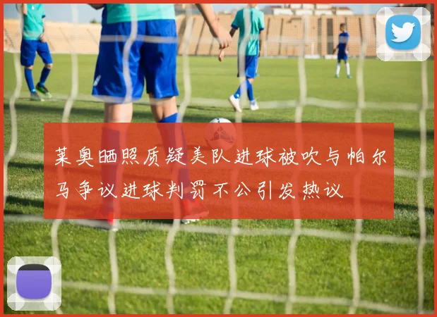 莱奥晒照质疑美队进球被吹与帕尔马争议进球判罚不公引发热议