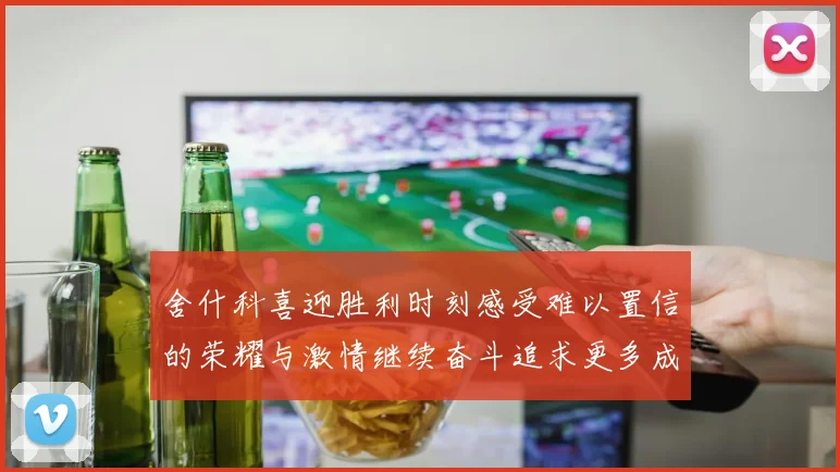 舍什科喜迎胜利时刻感受难以置信的荣耀与激情继续奋斗追求更多成就