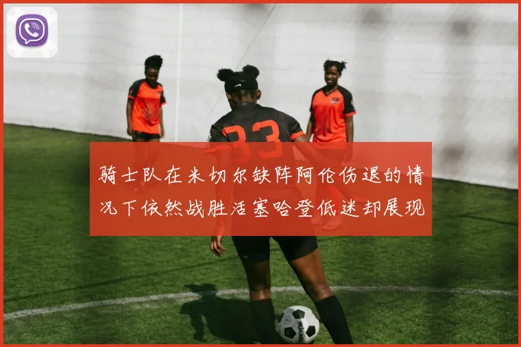 骑士队在米切尔缺阵阿伦伤退的情况下依然战胜活塞哈登低迷却展现季后赛实力