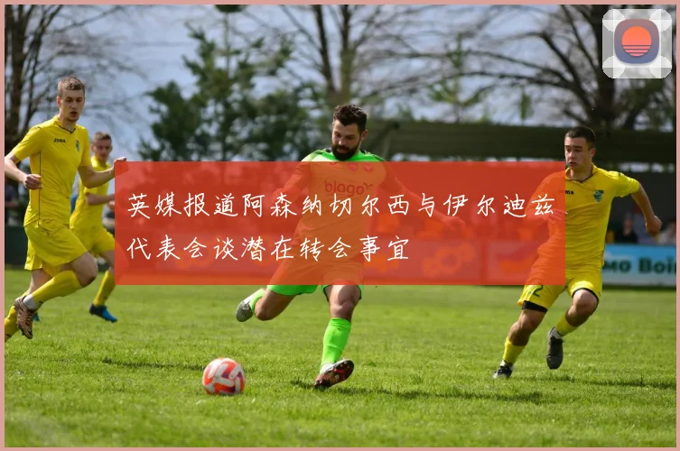 英媒报道阿森纳切尔西与伊尔迪兹代表会谈潜在转会事宜