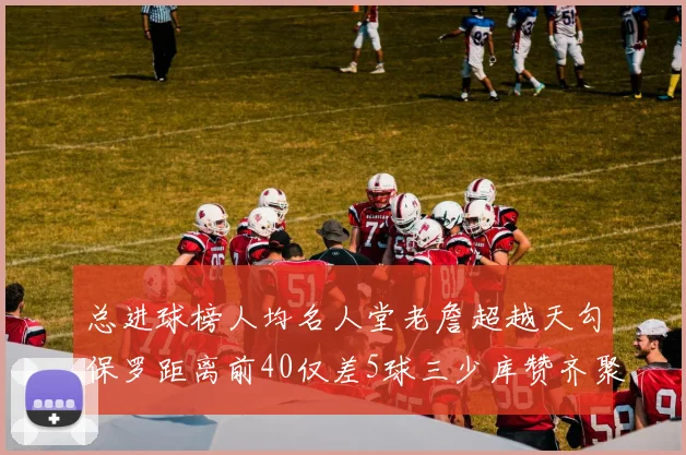 总进球榜人均名人堂老詹超越天勾保罗距离前40仅差5球三少库赞齐聚榜单