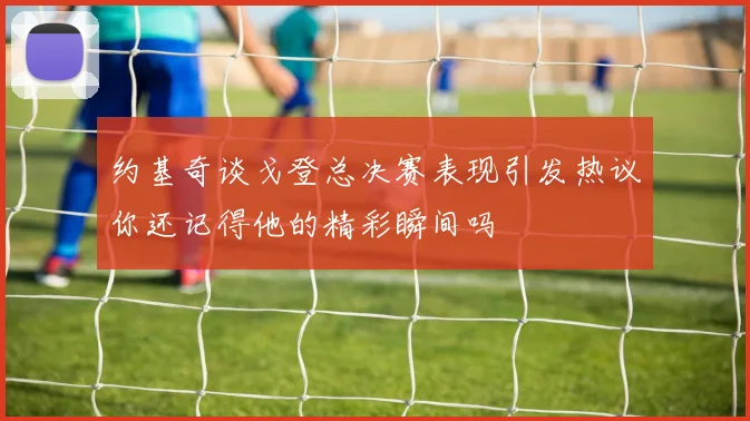约基奇谈戈登总决赛表现引发热议你还记得他的精彩瞬间吗